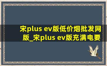 宋plus ev版(低价烟批发网)版_宋plus ev版充满电要多少